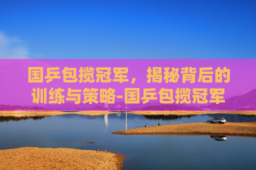 国乒包揽冠军,揭秘背后的训练与策略-国乒包揽冠军 新闻 国乒包揽冠军,揭秘背后的训练与策略-国乒包揽冠军 新闻