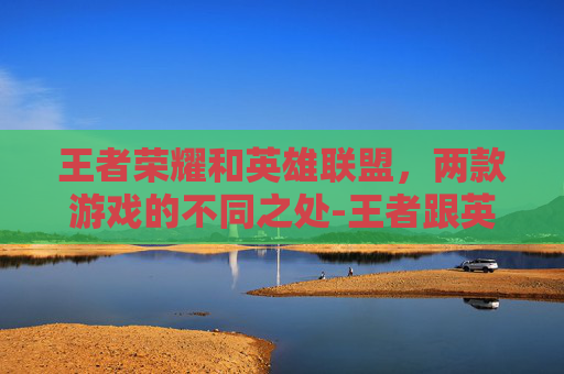 王者荣耀和英雄联盟，两款游戏的不同之处-王者跟英雄联盟的区别