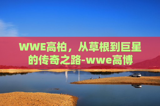 WWE高柏,从草根到巨星的传奇之路-wwe高博 WWE高柏,从草根到巨星的传奇之路-wwe高博