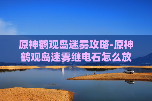 原神鹤观岛迷雾攻略-原神鹤观岛迷雾继电石怎么放