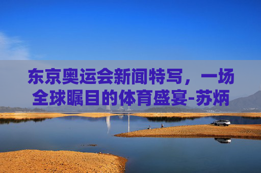 东京奥运会新闻特写,一场全球瞩目的体育盛宴-苏炳添东京奥运会新闻特写 东京奥运会新闻特写,一场全球瞩目的体育盛宴-苏炳添东京奥运会新闻特写