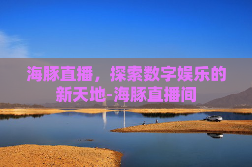 海豚直播,探索数字娱乐的新天地-海豚直播间 海豚直播,探索数字娱乐的新天地-海豚直播间