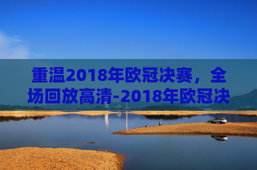 重温2018年欧冠决赛,全场回放高清-2018年欧冠决赛全场回放高清直播 重温2018年欧冠决赛,全场回放高清-2018年欧冠决赛全场回放高清直播