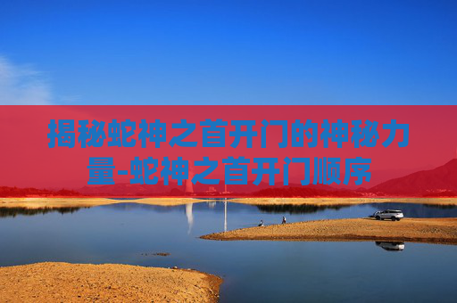 揭秘蛇神之首开门的神秘力量-蛇神之首开门顺序