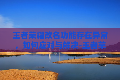 王者荣耀改名功能存在异常，如何应对与解决-王者荣耀改名功能存在异常暂时关闭什么意思
