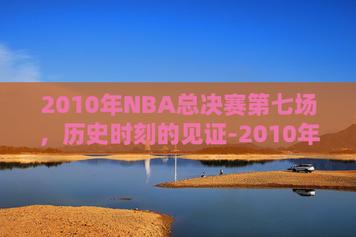 2010年NBA总决赛第七场,历史时刻的见证-2010年nba总决赛第七场数据 2010年NBA总决赛第七场,历史时刻的见证-2010年nba总决赛第七场数据