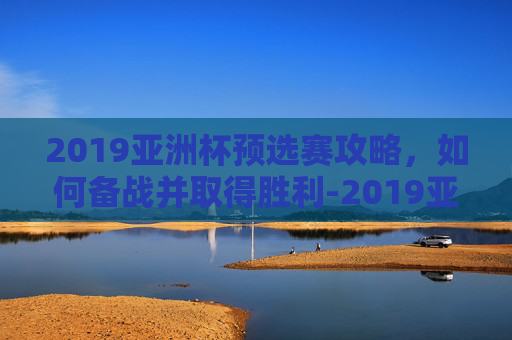 2019亚洲杯预选赛攻略,如何备战并取得胜利-2019亚洲杯预选赛五人制阵容 2019亚洲杯预选赛攻略,如何备战并取得胜利-2019亚洲杯预选赛五人制阵容