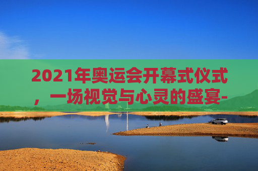 2021年奥运会开幕式仪式,一场视觉与心灵的盛宴-2021年奥运会开幕式仪式完整视频 2021年奥运会开幕式仪式,一场视觉与心灵的盛宴-2021年奥运会开幕式仪式完整视频