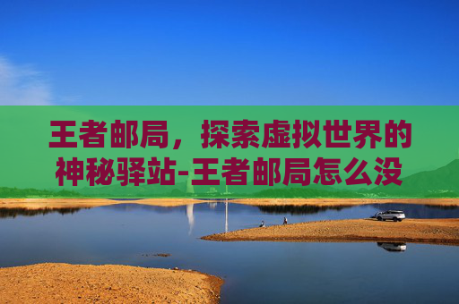 王者邮局，探索虚拟世界的神秘驿站-王者邮局怎么没有了