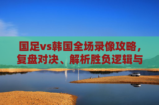 国足vs韩国全场录像攻略,复盘对决、解析胜负逻辑与备战建议-国足vs韩国全场录像回放 国足vs韩国全场录像攻略,复盘对决、解析胜负逻辑与备战建议-国足vs韩国全场录像回放