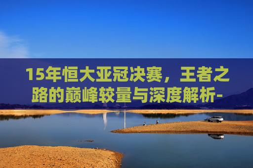15年恒大亚冠决赛,王者之路的巅峰较量与深度解析-2015年广州恒大亚冠决赛庆典 15年恒大亚冠决赛,王者之路的巅峰较量与深度解析-2015年广州恒大亚冠决赛庆典