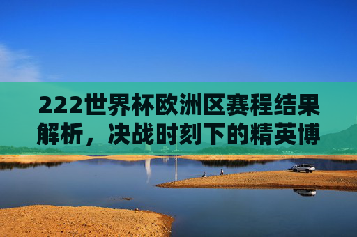 222世界杯欧洲区赛程结果解析,决战时刻下的精英博弈-2022世界杯欧洲区赛程结果公布 222世界杯欧洲区赛程结果解析,决战时刻下的精英博弈-2022世界杯欧洲区赛程结果公布