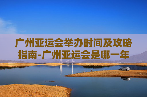 广州亚运会举办时间及攻略指南-广州亚运会是哪一年举办 广州亚运会举办时间及攻略指南-广州亚运会是哪一年举办