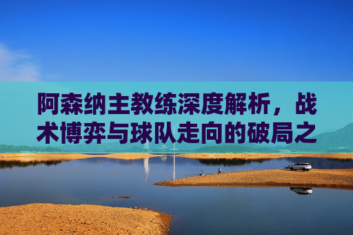 阿森纳主教练深度解析,战术博弈与球队走向的破局之道-阿森纳主教练历届 阿森纳主教练深度解析,战术博弈与球队走向的破局之道-阿森纳主教练历届