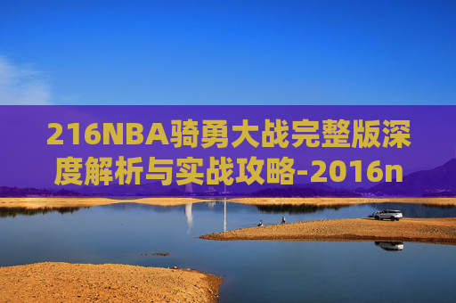 216NBA骑勇大战完整版深度解析与实战攻略-2016nba骑士大战勇士第7局 216NBA骑勇大战完整版深度解析与实战攻略-2016nba骑士大战勇士第7局