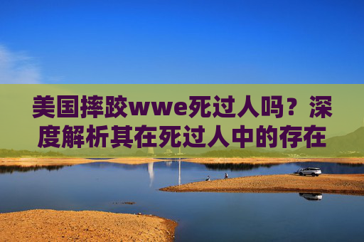 美国摔跤wwe死过人吗?深度解析其在死过人中的存在与价值-美国wwe摔跤 明星 美国摔跤wwe死过人吗?深度解析其在死过人中的存在与价值-美国wwe摔跤 明星