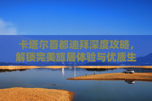 卡塔尔首都迪拜深度攻略,解锁完美旅居体验与优质生活 卡塔尔首都迪拜深度攻略,解锁完美旅居体验与优质生活-卡塔尔首都是哪个城市 卡塔尔首都迪拜深度攻略,解锁完美旅居体验与优质生活 卡塔尔首都迪拜深度攻略,解锁完美旅居体验与优质生活-卡塔尔首都是哪个城市