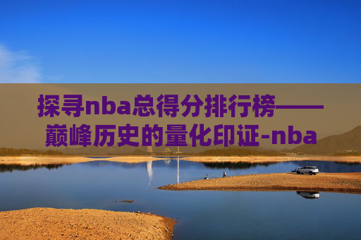 探寻nba总得分排行榜——巅峰历史的量化印证-nba总得分排行榜最新 探寻nba总得分排行榜——巅峰历史的量化印证-nba总得分排行榜最新