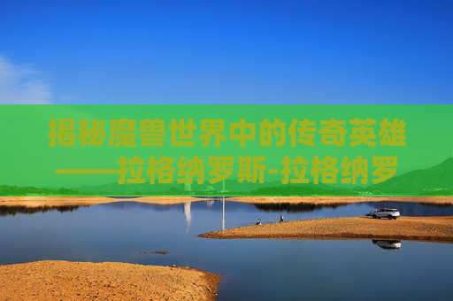 揭秘魔兽世界中的传奇英雄——拉格纳罗斯-拉格纳罗斯绝世烈火