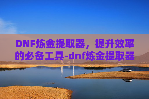 DNF炼金提取器，提升效率的必备工具-dnf炼金提取器在哪里打开