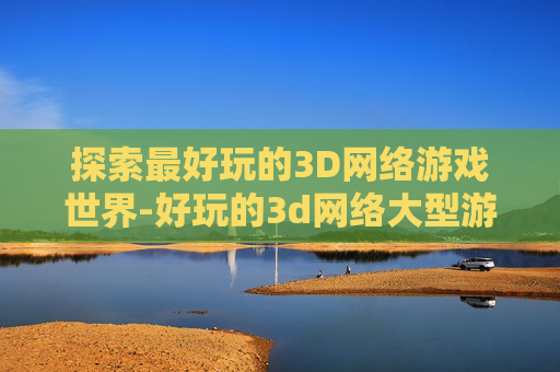 探索最好玩的3D网络游戏世界-好玩的3d网络大型游戏