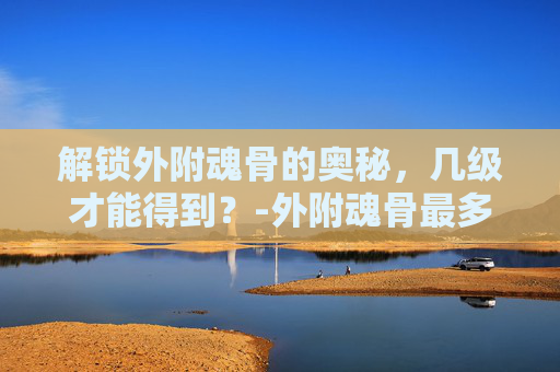 解锁外附魂骨的奥秘，几级才能得到？-外附魂骨最多增加多少属性