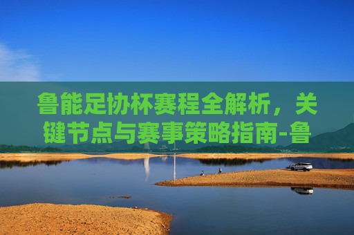 鲁能足协杯赛程全解析,关键节点与赛事策略指南-鲁能足协杯赛程2025年 鲁能足协杯赛程全解析,关键节点与赛事策略指南-鲁能足协杯赛程2025年