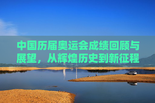 中国历届奥运会成绩回顾与展望,从辉煌历史到新征程的全面解析-中国历届奥运会成绩排名 中国历届奥运会成绩回顾与展望,从辉煌历史到新征程的全面解析-中国历届奥运会成绩排名