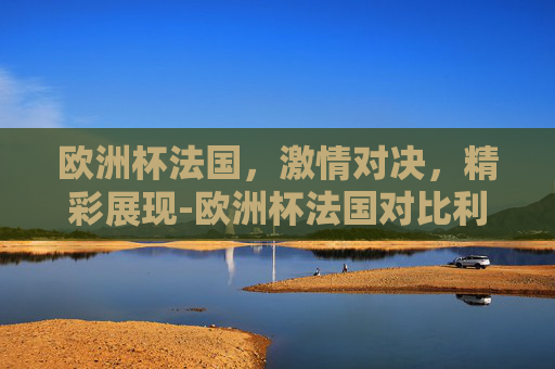 欧洲杯法国,激情对决,精彩展现-欧洲杯法国对比利时 欧洲杯法国,激情对决,精彩展现-欧洲杯法国对比利时