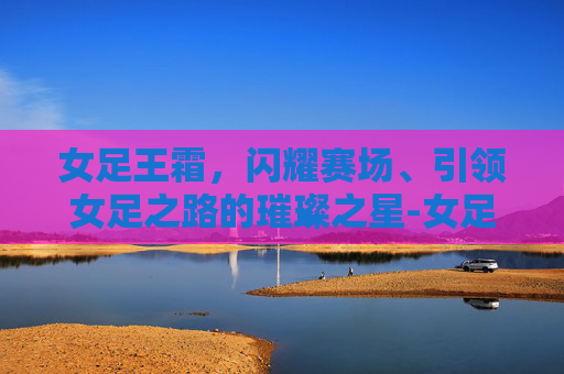 女足王霜,闪耀赛场、引领女足之路的璀璨之星-女足王霜年薪多少 女足王霜,闪耀赛场、引领女足之路的璀璨之星-女足王霜年薪多少