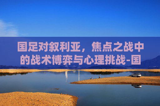 国足对叙利亚,焦点之战中的战术博弈与心理挑战-国足对叙利亚历史战绩 国足对叙利亚,焦点之战中的战术博弈与心理挑战-国足对叙利亚历史战绩