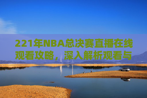 221年NBA总决赛直播在线观看攻略,深入解析观看与操作要点-2021赛季NBA总决赛在线观看 221年NBA总决赛直播在线观看攻略,深入解析观看与操作要点-2021赛季NBA总决赛在线观看