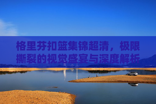 格里芬扣篮集锦超清,极限撕裂的视觉盛宴与深度解析-格里芬10大扣篮集锦 格里芬扣篮集锦超清,极限撕裂的视觉盛宴与深度解析-格里芬10大扣篮集锦