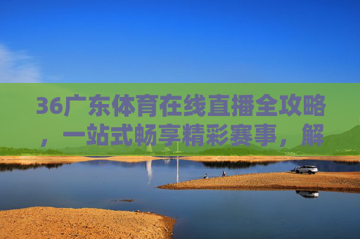 36广东体育在线直播全攻略,一站式畅享精彩赛事,解锁本地体育乐趣-360体育在线直播吧 36广东体育在线直播全攻略,一站式畅享精彩赛事,解锁本地体育乐趣-360体育在线直播吧