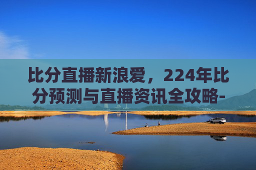 比分直播新浪爱,224年比分预测与直播资讯全攻略- 比分直播新浪爱,224年比分预测与直播资讯全攻略-