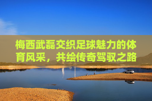 梅西武磊交织足球魅力的体育风采,共绘传奇驾驭之路-梅西武磊照片 梅西武磊交织足球魅力的体育风采,共绘传奇驾驭之路-梅西武磊照片