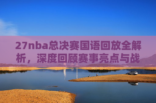 27nba总决赛国语回放全解析,深度回顾赛事亮点与战术策略总结-2007NBA总决赛 27nba总决赛国语回放全解析,深度回顾赛事亮点与战术策略总结-2007NBA总决赛
