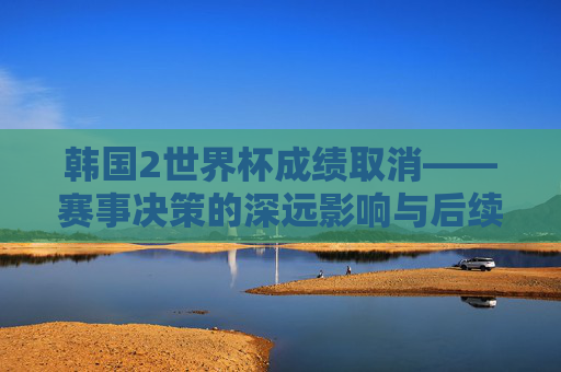 韩国2世界杯成绩取消——赛事决策的深远影响与后续影响评估-韩国2014世界杯成绩 韩国2世界杯成绩取消——赛事决策的深远影响与后续影响评估-韩国2014世界杯成绩