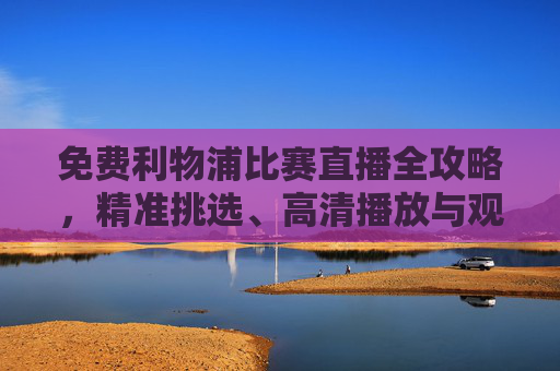 免费利物浦比赛直播全攻略,精准挑选、高清播放与观赛指南-免费利物浦比赛直播软件 免费利物浦比赛直播全攻略,精准挑选、高清播放与观赛指南-免费利物浦比赛直播软件
