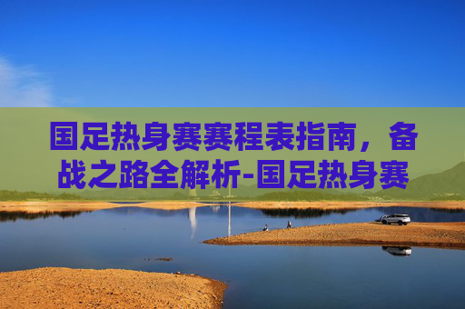 国足热身赛赛程表指南,备战之路全解析-国足热身赛赛程表最新 国足热身赛赛程表指南,备战之路全解析-国足热身赛赛程表最新