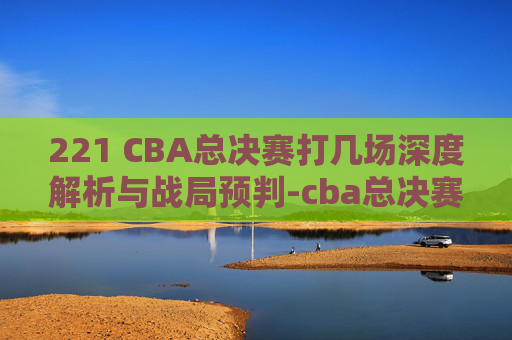 221 CBA总决赛打几场深度解析与战局预判-cba总决赛打几场分胜负 221 CBA总决赛打几场深度解析与战局预判-cba总决赛打几场分胜负