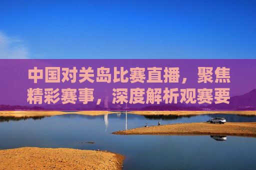 中国对关岛比赛直播,聚焦精彩赛事,深度解析观赛要点与观赛指南-中国对关岛比赛直播回放 中国对关岛比赛直播,聚焦精彩赛事,深度解析观赛要点与观赛指南-中国对关岛比赛直播回放