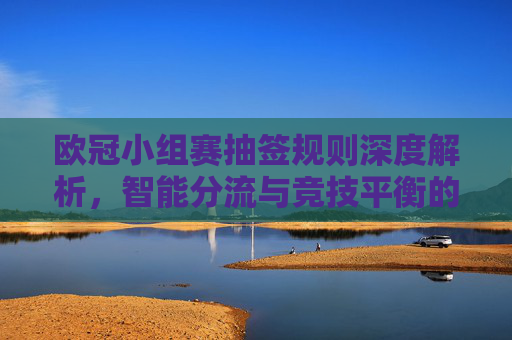 欧冠小组赛抽签规则深度解析,智能分流与竞技平衡的博弈-欧冠小组赛抽签规则是什么 欧冠小组赛抽签规则深度解析,智能分流与竞技平衡的博弈-欧冠小组赛抽签规则是什么