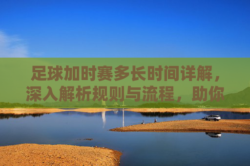 足球加时赛多长时间详解,深入解析规则与流程,助你掌握比赛节奏-足球加时赛多长时间一场 足球加时赛多长时间详解,深入解析规则与流程,助你掌握比赛节奏-足球加时赛多长时间一场