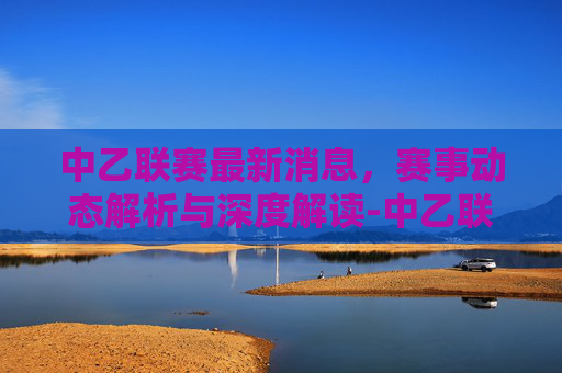 中乙联赛最新消息,赛事动态解析与深度解读-中乙联赛最新消息直播 中乙联赛最新消息,赛事动态解析与深度解读-中乙联赛最新消息直播