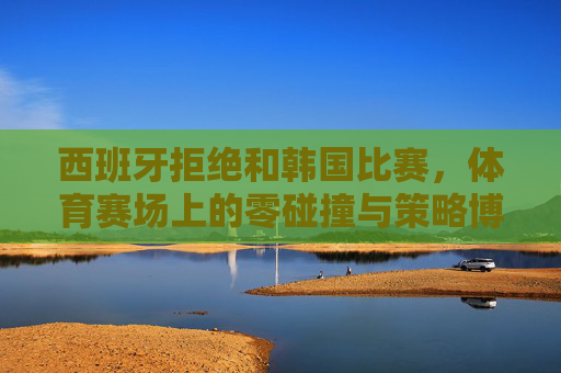 西班牙拒绝和韩国比赛,体育赛场上的零碰撞与策略博弈-西班牙拒绝和韩国比赛的原因 西班牙拒绝和韩国比赛,体育赛场上的零碰撞与策略博弈-西班牙拒绝和韩国比赛的原因