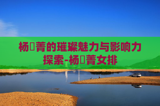 杨珺菁的璀璨魅力与影响力探索-杨珺菁女排 杨珺菁的璀璨魅力与影响力探索-杨珺菁女排