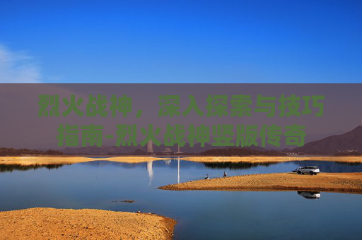 烈火战神，深入探索与技巧指南-烈火战神竖版传奇