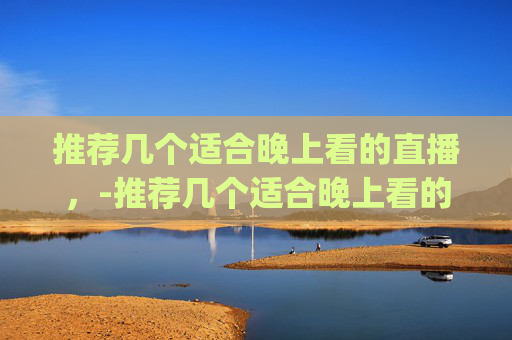 推荐几个适合晚上看的直播,-推荐几个适合晚上看的直播app 推荐几个适合晚上看的直播,-推荐几个适合晚上看的直播app