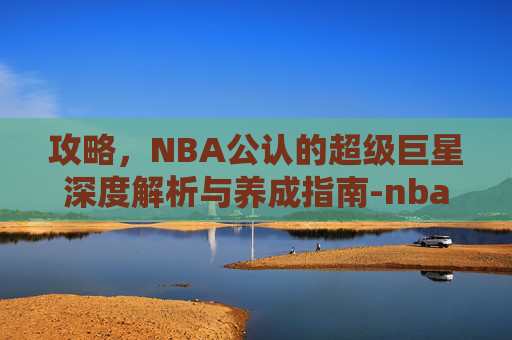 攻略,NBA公认的超级巨星深度解析与养成指南-nba公认的超级巨星有哪些 攻略,NBA公认的超级巨星深度解析与养成指南-nba公认的超级巨星有哪些